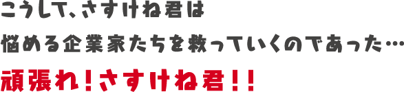 こうして、さすけね君は悩める企業家たちを救っていくであった…頑張れ！さすけね君！！